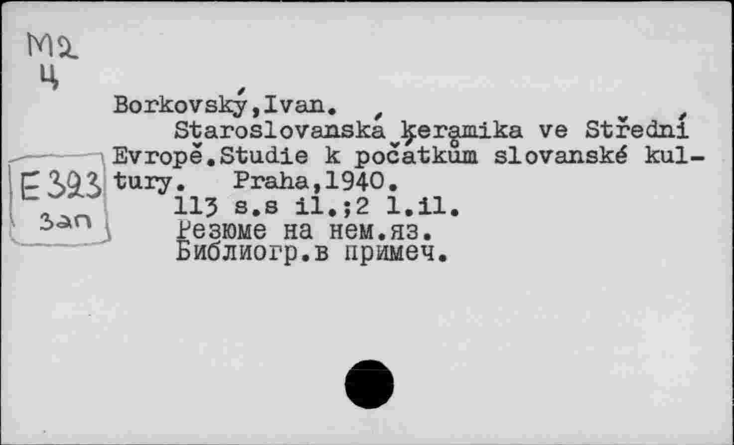 ﻿MSI
ч
Borkovsky,Ivan. z	„	/
Staroslovanska^eramika ve Stredni Evropê.Studie к pocatkum slovanské kul-
C 'îjQZ tury.	Praha, 1940.
ЛТ 115 s.s il.j2 1.11.
Резюме на нем.яз.
Библиогр.в примеч.